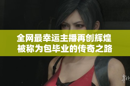 全网最幸运主播再创辉煌 被称为包毕业的传奇之路