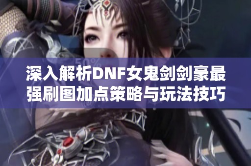 深入解析DNF女鬼剑剑豪最强刷图加点策略与玩法技巧