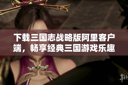 下载三国志战略版阿里客户端，畅享经典三国游戏乐趣