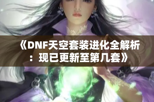 《DNF天空套装进化全解析：现已更新至第几套》
