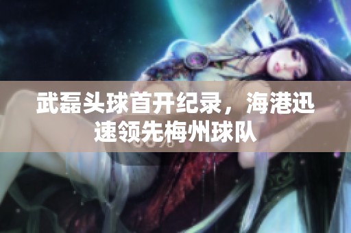 武磊头球首开纪录，海港迅速领先梅州球队