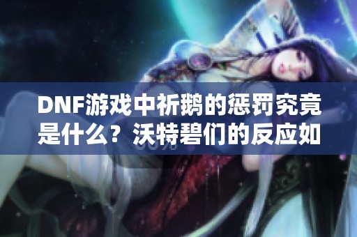 DNF游戏中祈鹅的惩罚究竟是什么？沃特碧们的反应如何？