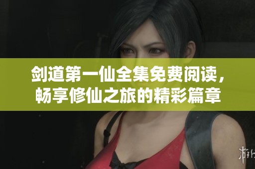 剑道第一仙全集免费阅读，畅享修仙之旅的精彩篇章