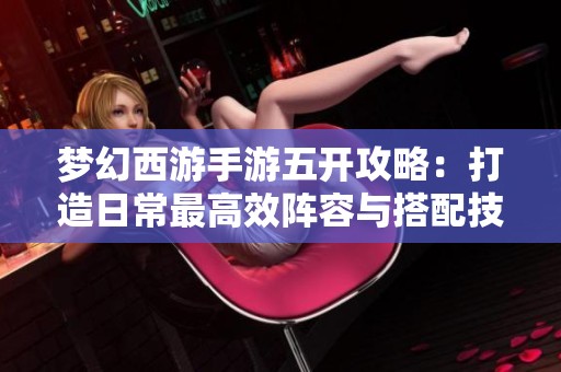 梦幻西游手游五开攻略：打造日常最高效阵容与搭配技巧