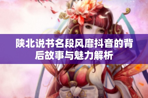 陕北说书名段风靡抖音的背后故事与魅力解析