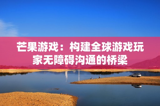 芒果游戏：构建全球游戏玩家无障碍沟通的桥梁