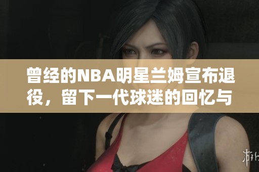 曾经的NBA明星兰姆宣布退役，留下一代球迷的回忆与感悟