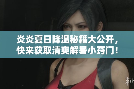 炎炎夏日降温秘籍大公开，快来获取清爽解暑小窍门！