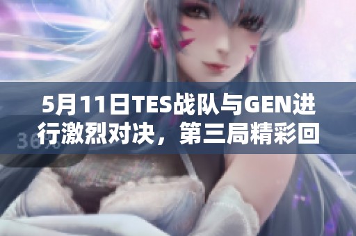 5月11日TES战队与GEN进行激烈对决，第三局精彩回顾
