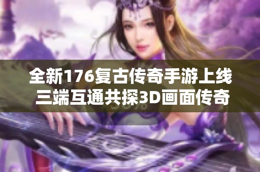 全新176复古传奇手游上线 三端互通共探3D画面传奇世界
