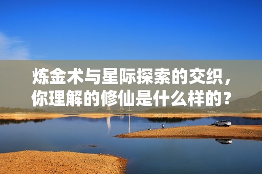 炼金术与星际探索的交织，你理解的修仙是什么样的？