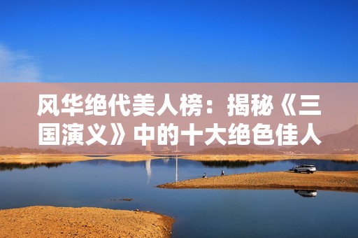 风华绝代美人榜：揭秘《三国演义》中的十大绝色佳人的命运与爱情