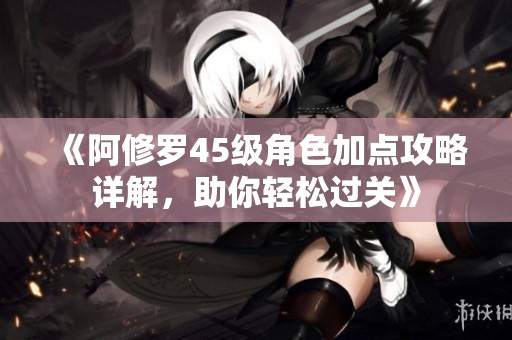 《阿修罗45级角色加点攻略详解，助你轻松过关》
