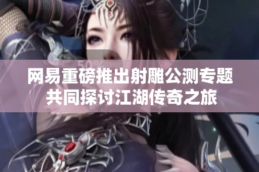 网易重磅推出射雕公测专题 共同探讨江湖传奇之旅