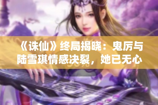 《诛仙》终局揭晓：鬼厉与陆雪琪情感决裂，她已无心再爱