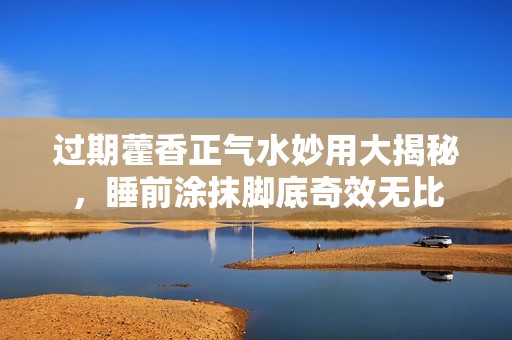 过期藿香正气水妙用大揭秘，睡前涂抹脚底奇效无比