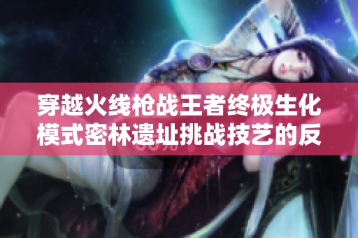 穿越火线枪战王者终极生化模式密林遗址挑战技艺的反思与提升