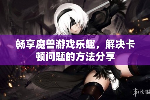 畅享魔兽游戏乐趣，解决卡顿问题的方法分享