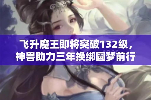 飞升魔王即将突破132级，神兽助力三年换绑圆梦前行