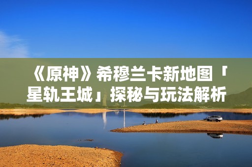 《原神》希穆兰卡新地图「星轨王城」探秘与玩法解析分享