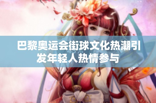巴黎奥运会街球文化热潮引发年轻人热情参与