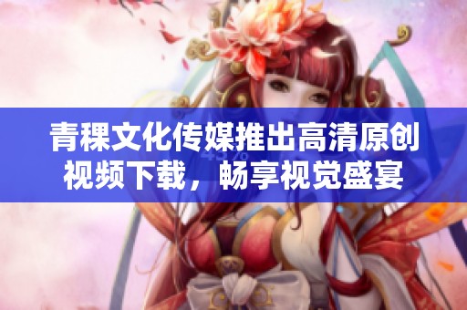 青稞文化传媒推出高清原创视频下载，畅享视觉盛宴