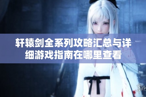 轩辕剑全系列攻略汇总与详细游戏指南在哪里查看