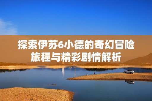 探索伊苏6小德的奇幻冒险旅程与精彩剧情解析