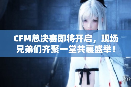 CFM总决赛即将开启，现场兄弟们齐聚一堂共襄盛举！