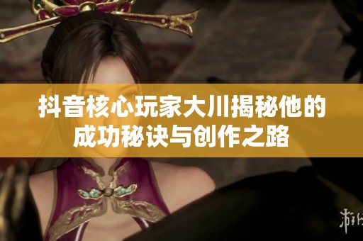 抖音核心玩家大川揭秘他的成功秘诀与创作之路