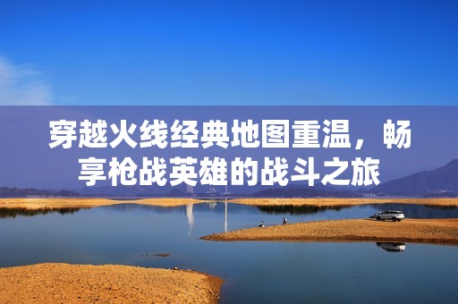穿越火线经典地图重温，畅享枪战英雄的战斗之旅