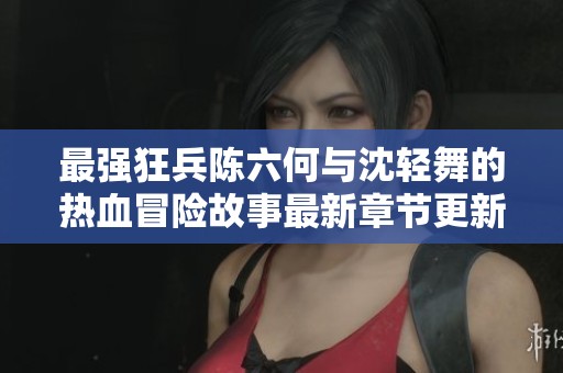 最强狂兵陈六何与沈轻舞的热血冒险故事最新章节更新
