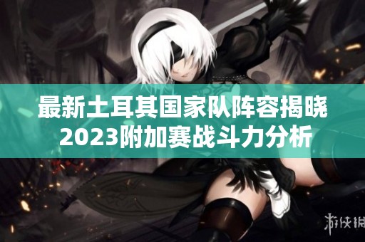 最新土耳其国家队阵容揭晓 2023附加赛战斗力分析