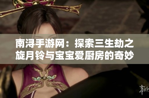 南浔手游网：探索三生劫之旋月铃与宝宝爱厨房的奇妙冒险
