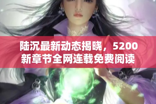 陆沉最新动态揭晓，5200新章节全网连载免费阅读