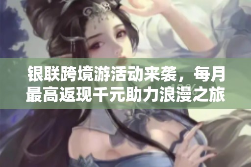 银联跨境游活动来袭，每月最高返现千元助力浪漫之旅！