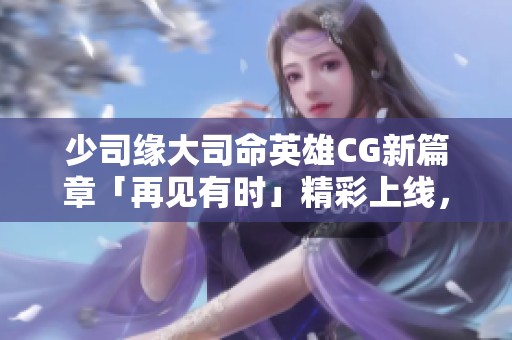少司缘大司命英雄CG新篇章「再见有时」精彩上线，缘起之旅再启航！