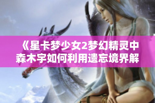 《星卡梦少女2梦幻精灵中森木宇如何利用遗忘境界解救人群》