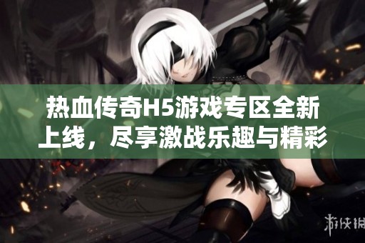 热血传奇H5游戏专区全新上线，尽享激战乐趣与精彩活动