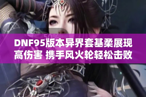 DNF95版本异界套基柔展现高伤害 携手风火轮轻松击败普雷BOSS