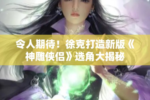 令人期待！徐克打造新版《神雕侠侣》选角大揭秘