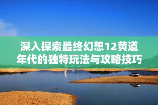 深入探索最终幻想12黄道年代的独特玩法与攻略技巧