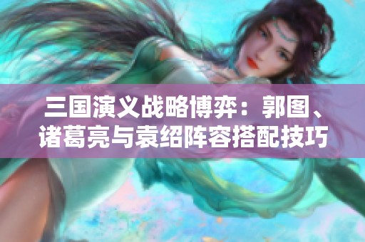 三国演义战略博弈：郭图、诸葛亮与袁绍阵容搭配技巧探讨