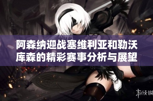 阿森纳迎战塞维利亚和勒沃库森的精彩赛事分析与展望