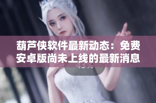 葫芦侠软件最新动态：免费安卓版尚未上线的最新消息