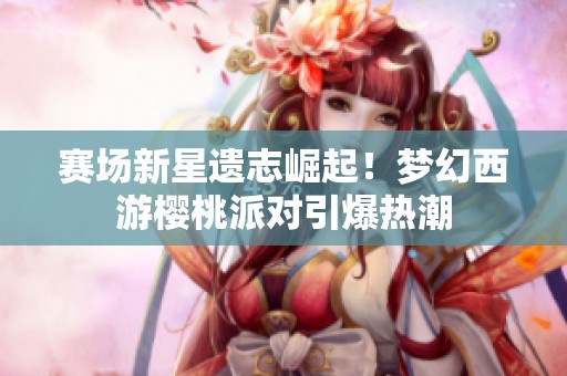 赛场新星遗志崛起！梦幻西游樱桃派对引爆热潮