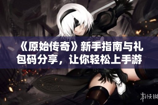 《原始传奇》新手指南与礼包码分享，让你轻松上手游戏