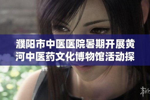 濮阳市中医医院暑期开展黄河中医药文化博物馆活动探索传统医学魅力