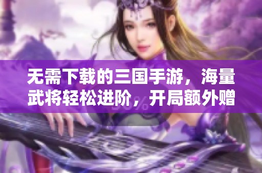 无需下载的三国手游，海量武将轻松进阶，开局额外赠送SSR!