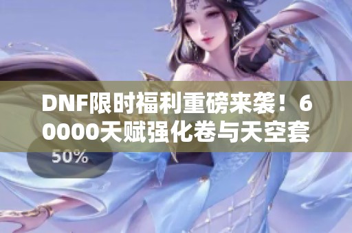 DNF限时福利重磅来袭！60000天赋强化卷与天空套史诗礼盒等你领！